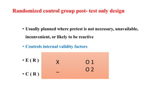 Randomized control group post- test only design
• Usually planned where pretest is not necessary, unavailable,
inconvenient, or likely to be reactive
• Controls internal validity factors
• E ( R )
• C ( R )
X O 1
_ O 2
 