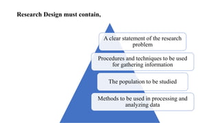 Research Design must contain,
A clear statement of the research
problem
Procedures and techniques to be used
for gathering information
The population to be studied
Methods to be used in processing and
analyzing data
 