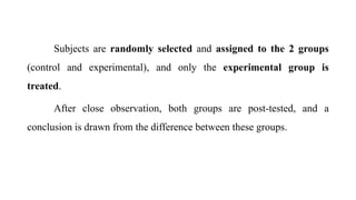 Subjects are randomly selected and assigned to the 2 groups
(control and experimental), and only the experimental group is
treated.
After close observation, both groups are post-tested, and a
conclusion is drawn from the difference between these groups.
 