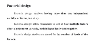 Factorial design
Factorial design involves having more than one independent
variable or factor, in a study.
Factorial designs allow researchers to look at how multiple factors
affect a dependent variable, both independently and together.
Factorial design studies are named for the number of levels of the
factors.
 