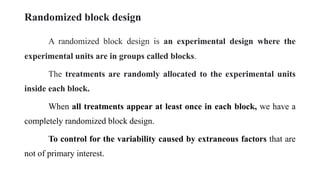 Randomized block design
A randomized block design is an experimental design where the
experimental units are in groups called blocks.
The treatments are randomly allocated to the experimental units
inside each block.
When all treatments appear at least once in each block, we have a
completely randomized block design.
To control for the variability caused by extraneous factors that are
not of primary interest.
 