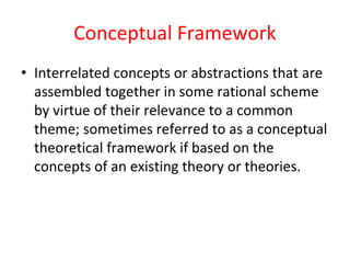 Conceptual Framework
• Interrelated concepts or abstractions that are
assembled together in some rational scheme
by virtue of their relevance to a common
theme; sometimes referred to as a conceptual
theoretical framework if based on the
concepts of an existing theory or theories.
 