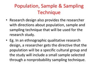 Population, Sample & Sampling
Technique
• Research design also provides the researcher
with directions about population, sample and
sampling technique that will be used for the
research study.
• Eg. In an ethnographic qualitative research
design, a researcher gets the directive that the
population will be a specific cultural group and
the study will include a small sample selected
through a nonprobability sampling technique.
 