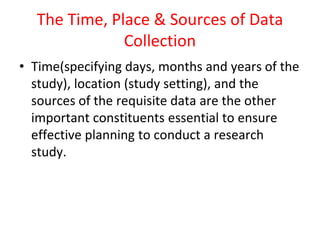 The Time, Place & Sources of Data
Collection
• Time(specifying days, months and years of the
study), location (study setting), and the
sources of the requisite data are the other
important constituents essential to ensure
effective planning to conduct a research
study.
 