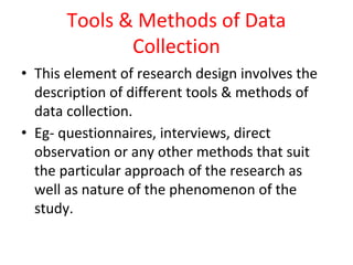 Tools & Methods of Data
Collection
• This element of research design involves the
description of different tools & methods of
data collection.
• Eg- questionnaires, interviews, direct
observation or any other methods that suit
the particular approach of the research as
well as nature of the phenomenon of the
study.
 