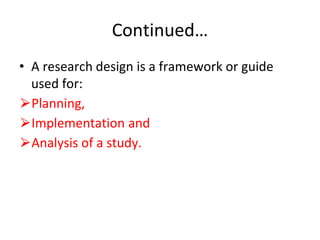Continued…
• A research design is a framework or guide
used for:
⮚Planning,
⮚Implementation and
⮚Analysis of a study.
 