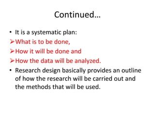 Continued…
• It is a systematic plan:
⮚What is to be done,
⮚How it will be done and
⮚How the data will be analyzed.
• Research design basically provides an outline
of how the research will be carried out and
the methods that will be used.
 