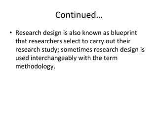Continued…
• Research design is also known as blueprint
that researchers select to carry out their
research study; sometimes research design is
used interchangeably with the term
methodology.
 