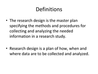 Definitions
• The research design is the master plan
specifying the methods and procedures for
collecting and analyzing the needed
information in a research study.
• Research design is a plan of how, when and
where data are to be collected and analyzed.
 