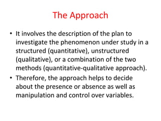 The Approach
• It involves the description of the plan to
investigate the phenomenon under study in a
structured (quantitative), unstructured
(qualitative), or a combination of the two
methods (quantitative-qualitative approach).
• Therefore, the approach helps to decide
about the presence or absence as well as
manipulation and control over variables.
 