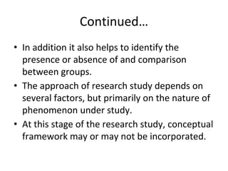 Continued…
• In addition it also helps to identify the
presence or absence of and comparison
between groups.
• The approach of research study depends on
several factors, but primarily on the nature of
phenomenon under study.
• At this stage of the research study, conceptual
framework may or may not be incorporated.
 