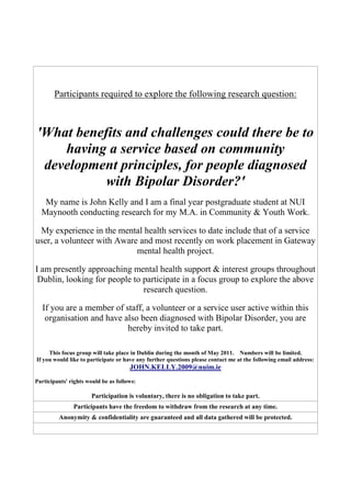 Participants required to explore the following research question:



'What benefits and challenges could there be to
    having a service based on community
 development principles, for people diagnosed
           with Bipolar Disorder?'
   My name is John Kelly and I am a final year postgraduate student at NUI
  Maynooth conducting research for my M.A. in Community & Youth Work.

 My experience in the mental health services to date include that of a service
user, a volunteer with Aware and most recently on work placement in Gateway
                            mental health project.

I am presently approaching mental health support & interest groups throughout
 Dublin, looking for people to participate in a focus group to explore the above
                               research question.

  If you are a member of staff, a volunteer or a service user active within this
   organisation and have also been diagnosed with Bipolar Disorder, you are
                          hereby invited to take part.

     This focus group will take place in Dublin during the month of May 2011. Numbers will be limited.
If you would like to participate or have any further questions please contact me at the following email address:
                                      JOHN.KELLY.2009@nuim.ie
Participants' rights would be as follows:

                      Participation is voluntary, there is no obligation to take part.
               Participants have the freedom to withdraw from the research at any time.
         Anonymity & confidentiality are guaranteed and all data gathered will be protected.
 