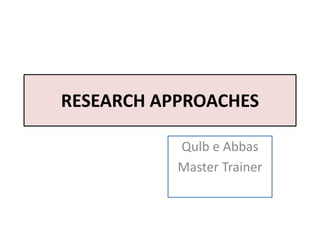 RESEARCH APPROACHES
Qulb e Abbas
Master Trainer
 