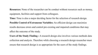 Resources: None of the researcher can be conduct without resources such as money,
equipment, facilities and support from colleagues.
Time: Time is also a major deciding factor for the selection of research design.
Possible Control of Extraneous Variables: An efficient design can maximize
results decrease errors and control pre-existing and impaired conditions that may
affect the outcome of the study.
Users of the Study Finding : A research design also involves various methods data
collection and analysis. Therefore while choosing a research design researcher must
ensure that research design is as appropriate for the users of the study findings.
 