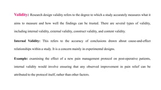 Validity: Research design validity refers to the degree to which a study accurately measures what it
aims to measure and how well the findings can be trusted. There are several types of validity,
including internal validity, external validity, construct validity, and content validity.
Internal Validity: This refers to the accuracy of conclusions drawn about cause-and-effect
relationships within a study. It is a concern mainly in experimental designs.
Example: examining the effect of a new pain management protocol on post-operative patients,
internal validity would involve ensuring that any observed improvement in pain relief can be
attributed to the protocol itself, rather than other factors.
 