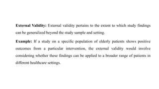 External Validity: External validity pertains to the extent to which study findings
can be generalized beyond the study sample and setting.
Example: If a study on a specific population of elderly patients shows positive
outcomes from a particular intervention, the external validity would involve
considering whether these findings can be applied to a broader range of patients in
different healthcare settings.
 