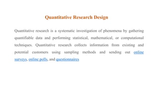 Quantitative Research Design
Quantitative research is a systematic investigation of phenomena by gathering
quantifiable data and performing statistical, mathematical, or computational
techniques. Quantitative research collects information from existing and
potential customers using sampling methods and sending out online
surveys, online polls, and questionnaires
 