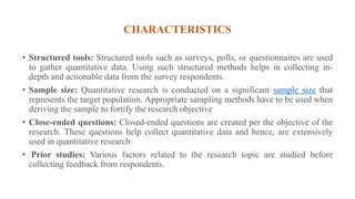 CHARACTERISTICS
• Structured tools: Structured tools such as surveys, polls, or questionnaires are used
to gather quantitative data. Using such structured methods helps in collecting in-
depth and actionable data from the survey respondents.
• Sample size: Quantitative research is conducted on a significant sample size that
represents the target population. Appropriate sampling methods have to be used when
deriving the sample to fortify the research objective
• Close-ended questions: Closed-ended questions are created per the objective of the
research. These questions help collect quantitative data and hence, are extensively
used in quantitative research.
• Prior studies: Various factors related to the research topic are studied before
collecting feedback from respondents.
 
