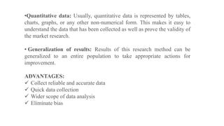 •Quantitative data: Usually, quantitative data is represented by tables,
charts, graphs, or any other non-numerical form. This makes it easy to
understand the data that has been collected as well as prove the validity of
the market research.
• Generalization of results: Results of this research method can be
generalized to an entire population to take appropriate actions for
improvement.
ADVANTAGES:
 Collect reliable and accurate data
 Quick data collection
 Wider scope of data analysis
 Eliminate bias
 