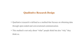 Qualitative Research Design
• Qualitative research is defined as a method that focuses on obtaining data
through open-ended and conversational communication.
• This method is not only about “what” people think but also “why” they
think so.
 