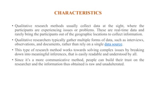 CHARACTERISTICS
• Qualitative research methods usually collect data at the sight, where the
participants are experiencing issues or problems. These are real-time data and
rarely bring the participants out of the geographic locations to collect information.
• Qualitative researchers typically gather multiple forms of data, such as interviews,
observations, and documents, rather than rely on a single data source.
• This type of research method works towards solving complex issues by breaking
down into meaningful inferences, that is easily readable and understood by all.
• Since it’s a more communicative method, people can build their trust on the
researcher and the information thus obtained is raw and unadulterated.
 