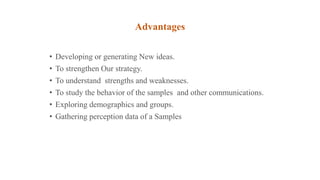 Advantages
• Developing or generating New ideas.
• To strengthen Our strategy.
• To understand strengths and weaknesses.
• To study the behavior of the samples and other communications.
• Exploring demographics and groups.
• Gathering perception data of a Samples
 