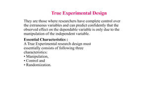 True Experimental Design
They are those where researchers have complete control over
the extraneous variables and can predict confidently that the
observed effect on the dependable variable is only due to the
manipulation of the independent variable.
Essential Characteristics :
A True Experimental research design must
essentially consists of following three
characteristics:
• Manipulation,
• Control and
• Randomization.
 