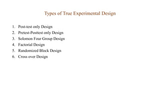 Types of True Experimental Design
1. Post-test only Design
2. Pretest-Posttest only Design
3. Solomon Four Group Design
4. Factorial Design
5. Randomized Block Design
6. Cross over Design
 