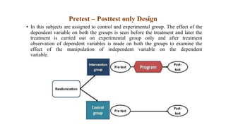 Pretest – Posttest only Design
• In this subjects are assigned to control and experimental group. The effect of the
dependent variable on both the groups is seen before the treatment and later the
treatment is carried out on experimental group only and after treatment
observation of dependent variables is made on both the groups to examine the
effect of the manipulation of independent variable on the dependent
variable.
 