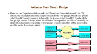 Solomon Four Group Design
• There are two Experimental Groups (E1 & E2) and two Control Groups (C1 & C2).
Initially the researcher randomly assigns subjects to the four groups. Out of four groups
only E1 and C1 receives pretest followed by the treatment to E1 and E2. Finally all the
four groups receive Posttest, where the effects of the dependent variable of the study are
observed and comparison is made of four groups to assess the effect of the independent
variable on the dependent variable
 