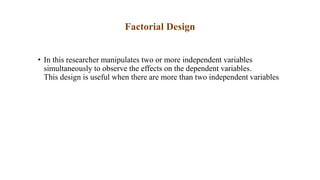 Factorial Design
• In this researcher manipulates two or more independent variables
simultaneously to observe the effects on the dependent variables.
This design is useful when there are more than two independent variables
 