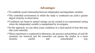 Advantages
To establish casual relationship between independent and dependent variables
The controlled environment in which the study is conducted can yield a greater
degree of purity in observation.
Conditions not found in natural settings can be created in an experimental setting
where the independent variable is manipulated by investigator.
In this approach, we can often create conditions in a short period of time that may
take years naturally.
When experiment is conducted in laboratory, the pressure and problems of real life
situations are removed and the researcher can pursue the studies in a more
leisurely careful and concentrated way
 