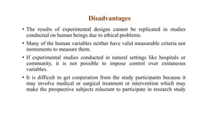 Disadvantages
• The results of experimental designs cannot be replicated in studies
conducted on human beings due to ethical problems.
• Many of the human variables neither have valid measurable criteria nor
instruments to measure them.
• If experimental studies conducted in natural settings like hospitals or
community, it is not possible to impose control over extraneous
variables.
• It is difficult to get cooperation from the study participants because it
may involve medical or surgical treatment or intervention which may
make the prospective subjects reluctant to participate in research study
 
