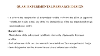 QUASI EXPERIMENTAL RESEARCH DESIGN
• It involves the manipulation of independent variable to observe the effect on dependent
variable, but it lacks at least one of the two characteristics of the true experimental design
randomization or control
Characteristics:
• Manipulation of the independent variables to observe the effects on the dependent
variables.
• Lack at least one of the two other essential characteristics of the true experimental design
• Quasi-independent variable are used instead of true independent variables
 