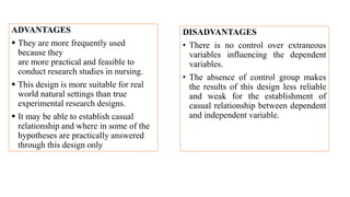 ADVANTAGES
 They are more frequently used
because they
are more practical and feasible to
conduct research studies in nursing.
 This design is more suitable for real
world natural settings than true
experimental research designs.
 It may be able to establish casual
relationship and where in some of the
hypotheses are practically answered
through this design only
DISADVANTAGES
• There is no control over extraneous
variables influencing the dependent
variables.
• The absence of control group makes
the results of this design less reliable
and weak for the establishment of
casual relationship between dependent
and independent variable.
 