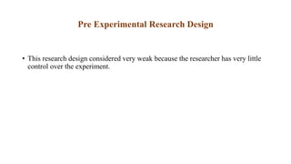 Pre Experimental Research Design
• This research design considered very weak because the researcher has very little
control over the experiment.
 