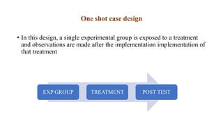 One shot case design
• In this design, a single experimental group is exposed to a treatment
and observations are made after the implementation implementation of
that treatment
EXP GROUP TREATMENT POST TEST
 