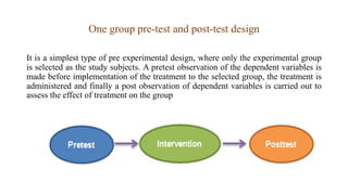 One group pre-test and post-test design
It is a simplest type of pre experimental design, where only the experimental group
is selected as the study subjects. A pretest observation of the dependent variables is
made before implementation of the treatment to the selected group, the treatment is
administered and finally a post observation of dependent variables is carried out to
assess the effect of treatment on the group
 