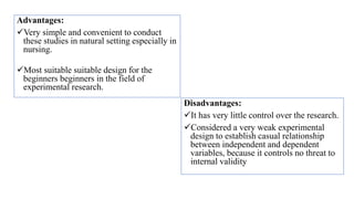 Advantages:
Very simple and convenient to conduct
these studies in natural setting especially in
nursing.
Most suitable suitable design for the
beginners beginners in the field of
experimental research.
Disadvantages:
It has very little control over the research.
Considered a very weak experimental
design to establish casual relationship
between independent and dependent
variables, because it controls no threat to
internal validity
 