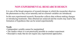 NON EXPERIMENTAL RESEARCH DESIGN
It is one of the broad categories of research designs in which the researcher observes
the phenomena as they occur naturally and no external variables are introduced.
In this non experimental research, Researcher collects data without making changes
or introducing treatments. Data obtained are analysed and the results may lead to the
formation of hypothesis that can be tested experimentally
Needs:
• Independent variable cannot be manipulated
• The studies where it is not practically possible to conduct experiment
• Descriptive study that do not require any experimental approaches.
 