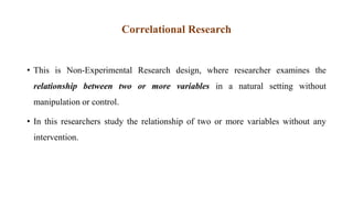 Correlational Research
• This is Non-Experimental Research design, where researcher examines the
relationship between two or more variables in a natural setting without
manipulation or control.
• In this researchers study the relationship of two or more variables without any
intervention.
 