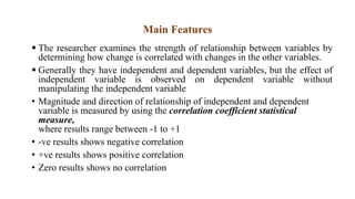 Main Features
 The researcher examines the strength of relationship between variables by
determining how change is correlated with changes in the other variables.
 Generally they have independent and dependent variables, but the effect of
independent variable is observed on dependent variable without
manipulating the independent variable
• Magnitude and direction of relationship of independent and dependent
variable is measured by using the correlation coefficient statistical
measure,
where results range between -1 to +1
• -ve results shows negative correlation
• +ve results shows positive correlation
• Zero results shows no correlation
 