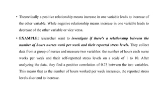• Theoretically a positive relationship means increase in one variable leads to increase of
the other variable. While negative relationship means increase in one variable leads to
decrease of the other variable or vice versa.
• EXAMPLE: researcher want to investigate if there's a relationship between the
number of hours nurses work per week and their reported stress levels. They collect
data from a group of nurses and measure two variables: the number of hours each nurse
works per week and their self-reported stress levels on a scale of 1 to 10. After
analyzing the data, they find a positive correlation of 0.75 between the two variables.
This means that as the number of hours worked per week increases, the reported stress
levels also tend to increase.
 