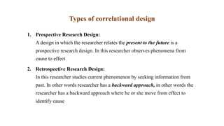 Types of correlational design
1. Prospective Research Design:
A design in which the researcher relates the present to the future is a
prospective research design. In this researcher observes phenomena from
cause to effect
2. Retrospective Research Design:
In this researcher studies current phenomenon by seeking information from
past. In other words researcher has a backward approach, in other words the
researcher has a backward approach where he or she move from effect to
identify cause
 