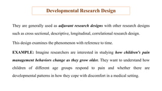 Developmental Research Design
They are generally used as adjuvant research designs with other research designs
such as cross sectional, descriptive, longitudinal, correlational research design.
This design examines the phenomenon with reference to time.
EXAMPLE: Imagine researchers are interested in studying how children's pain
management behaviors change as they grow older. They want to understand how
children of different age groups respond to pain and whether there are
developmental patterns in how they cope with discomfort in a medical setting.
 