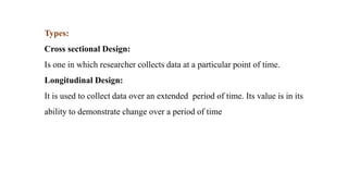Types:
Cross sectional Design:
Is one in which researcher collects data at a particular point of time.
Longitudinal Design:
It is used to collect data over an extended period of time. Its value is in its
ability to demonstrate change over a period of time
 