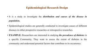 Epidemiological Research Design
• It is a study to investigate the distribution and causes of the disease in
population.
• Epidemiological studies are generally conducted to investigate causes of different
diseases in either prospective researches or retrospective researches.
• EXAMPLE: Researchers are interested in studying the prevalence of diabetes in
a specific Community. They want to assess the extent of diabetes in the
community and understand potential factors that contribute to its occurrence.
 