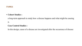 • Cohort Studies :
a long-term approach to study how a disease happens and what might be causing
it.
Case Control Studies :
In this design, cause of a disease are investigated after the occurrence of disease
TYPES
 
