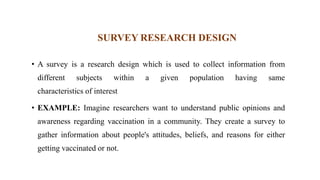 SURVEY RESEARCH DESIGN
• A survey is a research design which is used to collect information from
different subjects within a given population having same
characteristics of interest
• EXAMPLE: Imagine researchers want to understand public opinions and
awareness regarding vaccination in a community. They create a survey to
gather information about people's attitudes, beliefs, and reasons for either
getting vaccinated or not.
 