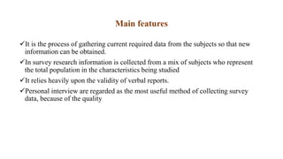 Main features
It is the process of gathering current required data from the subjects so that new
information can be obtained.
In survey research information is collected from a mix of subjects who represent
the total population in the characteristics being studied
It relies heavily upon the validity of verbal reports.
Personal interview are regarded as the most useful method of collecting survey
data, because of the quality
 